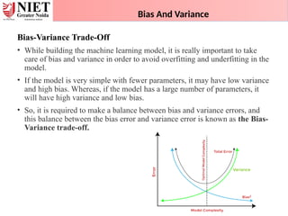 Bias And Variance
Bias-Variance Trade-Off
• While building the machine learning model, it is really important to take
care of bias and variance in order to avoid overfitting and underfitting in the
model.
• If the model is very simple with fewer parameters, it may have low variance
and high bias. Whereas, if the model has a large number of parameters, it
will have high variance and low bias.
• So, it is required to make a balance between bias and variance errors, and
this balance between the bias error and variance error is known as the Bias-
Variance trade-off.
 