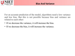 Bias And Variance
For an accurate prediction of the model, algorithms need a low variance
and low bias. But this is not possible because bias and variance are
related to each other:
• If we decrease the variance, it will increase the bias.
• If we decrease the bias, it will increase the variance.
 