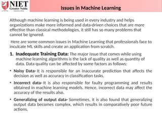 Issues in Machine Learning
Although machine learning is being used in every industry and helps
organizations make more informed and data-driven choices that are more
effective than classical methodologies, it still has so many problems that
cannot be ignored.
Here are some common issues in Machine Learning that professionals face to
inculcate ML skills and create an application from scratch.
1. Inadequate Training Data: The major issue that comes while using
machine learning algorithms is the lack of quality as well as quantity of
data. Data quality can be affected by some factors as follows:
• Noisy Data- It is responsible for an inaccurate prediction that affects the
decision as well as accuracy in classification tasks.
• Incorrect data- It is also responsible for faulty programming and results
obtained in machine learning models. Hence, incorrect data may affect the
accuracy of the results also.
• Generalizing of output data- Sometimes, it is also found that generalizing
output data becomes complex, which results in comparatively poor future
actions.
 
