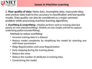 Issues in Machine Learning
2. Poor quality of data: Noisy data, incomplete data, inaccurate data,
and unclean data lead to less accuracy in classification and low-quality
results. Data quality can also be considered as a major common
problem while processing machine learning algorithms.
3. Overfitting & Underfitting : Models perform well on training data but
poorly on new data(Overfittng). Models are too simple and fail to capture
underlying patterns(underfitting).
Methods to reduce overfitting:
• Increase training data in a dataset.
• Reduce model complexity by simplifying the model by selecting one
with fewer parameters
• Ridge Regularization and Lasso Regularization
• Early stopping during the training phase
• Reduce the noise
• Reduce the number of attributes in training data.
• Constraining the model.
 