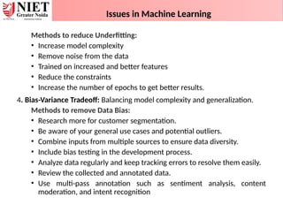 Issues in Machine Learning
Methods to reduce Underfitting:
• Increase model complexity
• Remove noise from the data
• Trained on increased and better features
• Reduce the constraints
• Increase the number of epochs to get better results.
4. Bias-Variance Tradeoff: Balancing model complexity and generalization.
Methods to remove Data Bias:
• Research more for customer segmentation.
• Be aware of your general use cases and potential outliers.
• Combine inputs from multiple sources to ensure data diversity.
• Include bias testing in the development process.
• Analyze data regularly and keep tracking errors to resolve them easily.
• Review the collected and annotated data.
• Use multi-pass annotation such as sentiment analysis, content
moderation, and intent recognition
 