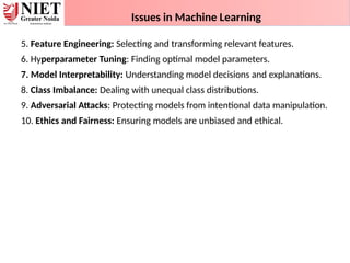 Issues in Machine Learning
5. Feature Engineering: Selecting and transforming relevant features.
6. Hyperparameter Tuning: Finding optimal model parameters.
7. Model Interpretability: Understanding model decisions and explanations.
8. Class Imbalance: Dealing with unequal class distributions.
9. Adversarial Attacks: Protecting models from intentional data manipulation.
10. Ethics and Fairness: Ensuring models are unbiased and ethical.
 