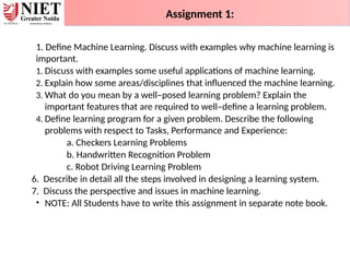 1. Define Machine Learning. Discuss with examples why machine learning is
important.
1. Discuss with examples some useful applications of machine learning.
2. Explain how some areas/disciplines that influenced the machine learning.
3. What do you mean by a well–posed learning problem? Explain the
important features that are required to well–define a learning problem.
4. Define learning program for a given problem. Describe the following
problems with respect to Tasks, Performance and Experience:
a. Checkers Learning Problems
b. Handwritten Recognition Problem
c. Robot Driving Learning Problem
6. Describe in detail all the steps involved in designing a learning system.
7. Discuss the perspective and issues in machine learning.
• NOTE: All Students have to write this assignment in separate note book.
Assignment 1:
 