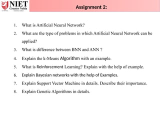 1. What is Artificial Neural Network?
2. What are the type of problems in which Artificial Neural Network can be
applied?
3. What is difference between BNN and ANN ?
4. Explain the k-Means Algorithm with an example.
5. What is Reinforcement Learning? Explain with the help of example.
6. Explain Bayesian networks with the help of Examples.
7. Explain Support Vector Machine in details. Describe their importance.
8. Explain Genetic Algorithms in details.
Assignment 2:
 