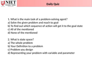 1. What is the main task of a problem-solving agent?
a) Solve the given problem and reach to goal
b) To find out which sequence of action will get it to the goal state
c) All of the mentioned
d) None of the mentioned
2. What is state space?
a) The whole problem
b) Your Definition to a problem
c) Problem you design
d) Representing your problem with variable and parameter
Daily Quiz
 
