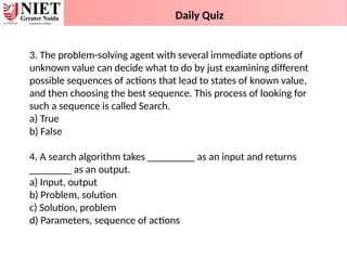 3. The problem-solving agent with several immediate options of
unknown value can decide what to do by just examining different
possible sequences of actions that lead to states of known value,
and then choosing the best sequence. This process of looking for
such a sequence is called Search.
a) True
b) False
4. A search algorithm takes _________ as an input and returns
________ as an output.
a) Input, output
b) Problem, solution
c) Solution, problem
d) Parameters, sequence of actions
Daily Quiz
 