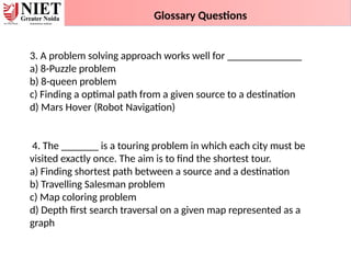 3. A problem solving approach works well for ______________
a) 8-Puzzle problem
b) 8-queen problem
c) Finding a optimal path from a given source to a destination
d) Mars Hover (Robot Navigation)
4. The _______ is a touring problem in which each city must be
visited exactly once. The aim is to find the shortest tour.
a) Finding shortest path between a source and a destination
b) Travelling Salesman problem
c) Map coloring problem
d) Depth first search traversal on a given map represented as a
graph
Glossary Questions
 