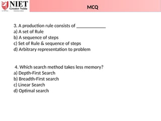 3. A production rule consists of ____________
a) A set of Rule
b) A sequence of steps
c) Set of Rule & sequence of steps
d) Arbitrary representation to problem
4. Which search method takes less memory?
a) Depth-First Search
b) Breadth-First search
c) Linear Search
d) Optimal search
MCQ
 