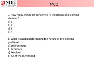 7. How many things are concerned in the design of a learning
element?
a) 1
b) 2
c) 3
d) 4
8. What is used in determining the nature of the learning
problem?
a) Environment
b) Feedback
c) Problem
d) All of the mentioned
MCQ
 