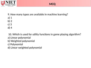 9. How many types are available in machine learning?
a) 1
b) 2
c) 3
d) 4
10. Which is used for utility functions in game playing algorithm?
a) Linear polynomial
b) Weighted polynomial
c) Polynomial
d) Linear weighted polynomial
MCQ
 