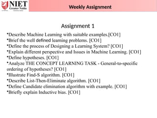 •Describe Machine Learning with suitable examples.[CO1]
•Brief the well defined learning problems. [CO1]
•Define the process of Designing a Learning System? [CO1]
•Explain different perspective and Issues in Machine Learning. [CO1]
•Define hypotheses. [CO1]
•Analyze THE CONCEPT LEARNING TASK - General-to-specific
ordering of hypotheses? [CO1]
•Illustrate Find-S algorithm. [CO1]
•Describe List-Then-Eliminate algorithm. [CO1]
•Define Candidate elimination algorithm with example. [CO1]
•Briefly explain Inductive bias. [CO1]
Weekly Assignment
Assignment 1
 
