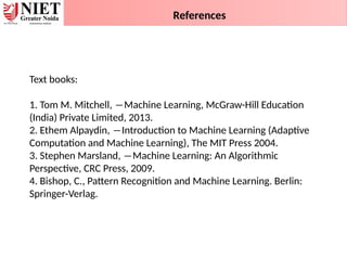 References
Text books:
1. Tom M. Mitchell, ―Machine Learning, McGraw-Hill Education
(India) Private Limited, 2013.
2. Ethem Alpaydin, ―Introduction to Machine Learning (Adaptive
Computation and Machine Learning), The MIT Press 2004.
3. Stephen Marsland, ―Machine Learning: An Algorithmic
Perspective, CRC Press, 2009.
4. Bishop, C., Pattern Recognition and Machine Learning. Berlin:
Springer-Verlag.
 