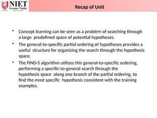 Recap of Unit
• Concept learning can be seen as a problem of searching through
a large predefined space of potential hypotheses.
• The general-to-specific partial ordering of hypotheses provides a
useful structure for organizing the search through the hypothesis
space.
• The FIND-S algorithm utilizes this general-to-specific ordering,
performing a specific-to-general search through the
hypothesis space along one branch of the partial ordering, to
find the most specific hypothesis consistent with the training
examples.
 