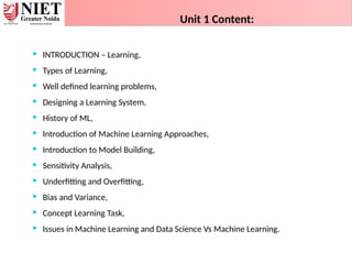  INTRODUCTION – Learning,
 Types of Learning,
 Well defined learning problems,
 Designing a Learning System,
 History of ML,
 Introduction of Machine Learning Approaches,
 Introduction to Model Building,
 Sensitivity Analysis,
 Underfitting and Overfitting,
 Bias and Variance,
 Concept Learning Task,
 Issues in Machine Learning and Data Science Vs Machine Learning.
Unit 1 Content:
 