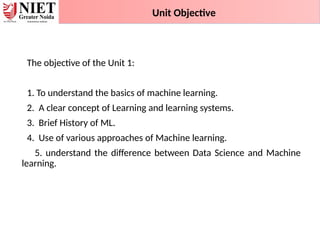 The objective of the Unit 1:
1. To understand the basics of machine learning.
2. A clear concept of Learning and learning systems.
3. Brief History of ML.
4. Use of various approaches of Machine learning.
5. understand the difference between Data Science and Machine
learning.
Unit Objective
 