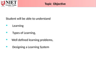 Student will be able to understand
 Learning
 Types of Learning,
 Well defined learning problems,
 Designing a Learning System
Topic Objective
 
