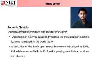 Soumith Chintala
Director, principal engineer, and creator of PyTorch
• Depending on how you gauge it, PyTorch is the most popular machine
learning framework in the world today.
• A derivative of the Torch open source framework introduced in 2002,
PyTorch became available in 2015 and is growing steadily in extensions
and libraries.
Introduction
 