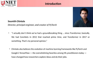 Soumith Chintala
Director, principal engineer, and creator of PyTorch
• “I actually don’t think we’ve had a groundbreaking thing … since Transformer, basically.
We had ConvNets in 2012 that reached prime time, and Transformer in 2017 or
something. That’s my personal opinion,”
• Chintala also believes the evolution of machine learning frameworks like PyTorch and
Google’s TensorFlow — the overwhelming favorites among ML practitioners today —
have changed how researchers explore ideas and do their jobs.
Introduction
 