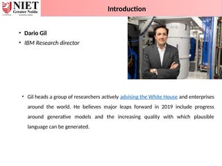 • Dario Gil
• IBM Research director
• Gil heads a group of researchers actively advising the White House and enterprises
around the world. He believes major leaps forward in 2019 include progress
around generative models and the increasing quality with which plausible
language can be generated.
Introduction
 