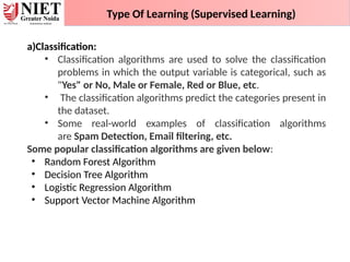 Type Of Learning (Supervised Learning)
a)Classification:
• Classification algorithms are used to solve the classification
problems in which the output variable is categorical, such as
"Yes" or No, Male or Female, Red or Blue, etc.
• The classification algorithms predict the categories present in
the dataset.
• Some real-world examples of classification algorithms
are Spam Detection, Email filtering, etc.
Some popular classification algorithms are given below:
• Random Forest Algorithm
• Decision Tree Algorithm
• Logistic Regression Algorithm
• Support Vector Machine Algorithm
 