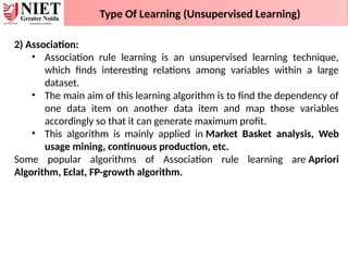 Type Of Learning (Unsupervised Learning)
2) Association:
• Association rule learning is an unsupervised learning technique,
which finds interesting relations among variables within a large
dataset.
• The main aim of this learning algorithm is to find the dependency of
one data item on another data item and map those variables
accordingly so that it can generate maximum profit.
• This algorithm is mainly applied in Market Basket analysis, Web
usage mining, continuous production, etc.
Some popular algorithms of Association rule learning are Apriori
Algorithm, Eclat, FP-growth algorithm.
 