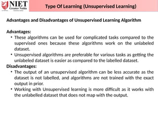 Type Of Learning (Unsupervised Learning)
Advantages and Disadvantages of Unsupervised Learning Algorithm
Advantages:
• These algorithms can be used for complicated tasks compared to the
supervised ones because these algorithms work on the unlabeled
dataset.
• Unsupervised algorithms are preferable for various tasks as getting the
unlabeled dataset is easier as compared to the labelled dataset.
Disadvantages:
• The output of an unsupervised algorithm can be less accurate as the
dataset is not labelled, and algorithms are not trained with the exact
output in prior.
• Working with Unsupervised learning is more difficult as it works with
the unlabelled dataset that does not map with the output.
 