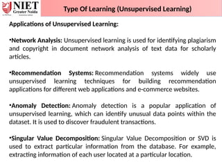 Type Of Learning (Unsupervised Learning)
Applications of Unsupervised Learning:
•Network Analysis: Unsupervised learning is used for identifying plagiarism
and copyright in document network analysis of text data for scholarly
articles.
•Recommendation Systems: Recommendation systems widely use
unsupervised learning techniques for building recommendation
applications for different web applications and e-commerce websites.
•Anomaly Detection: Anomaly detection is a popular application of
unsupervised learning, which can identify unusual data points within the
dataset. It is used to discover fraudulent transactions.
•Singular Value Decomposition: Singular Value Decomposition or SVD is
used to extract particular information from the database. For example,
extracting information of each user located at a particular location.
 