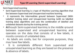 Type Of Learning (Semi-supervised Learning)
Semi-Supervised Learning
• Semi-Supervised learning is a type of Machine Learning algorithm that
lies between Supervised and Unsupervised machine learning.
• It represents the intermediate ground between Supervised (With
Labelled training data) and Unsupervised learning (with no labelled
training data) algorithms and uses the combination of labelled and
unlabeled datasets during the training period.
• Although Semi-supervised learning is the middle ground
between supervised and unsupervised learning and
operates on the data that consists of a few labels, it
mostly consists of unlabeled data.
• As labels are costly, but for corporate purposes, they
may have few labels.
• It is completely different from supervised and
unsupervised learning as they are based on the presence
& absence of labels.
 
