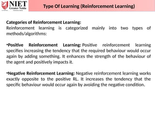 Type Of Learning (Reinforcement Learning)
Categories of Reinforcement Learning:
Reinforcement learning is categorized mainly into two types of
methods/algorithms:
•Positive Reinforcement Learning: Positive reinforcement learning
specifies increasing the tendency that the required behaviour would occur
again by adding something. It enhances the strength of the behaviour of
the agent and positively impacts it.
•Negative Reinforcement Learning: Negative reinforcement learning works
exactly opposite to the positive RL. It increases the tendency that the
specific behaviour would occur again by avoiding the negative condition.
 