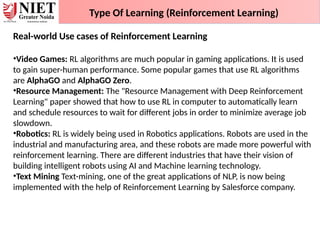 Type Of Learning (Reinforcement Learning)
Real-world Use cases of Reinforcement Learning
•Video Games: RL algorithms are much popular in gaming applications. It is used
to gain super-human performance. Some popular games that use RL algorithms
are AlphaGO and AlphaGO Zero.
•Resource Management: The "Resource Management with Deep Reinforcement
Learning" paper showed that how to use RL in computer to automatically learn
and schedule resources to wait for different jobs in order to minimize average job
slowdown.
•Robotics: RL is widely being used in Robotics applications. Robots are used in the
industrial and manufacturing area, and these robots are made more powerful with
reinforcement learning. There are different industries that have their vision of
building intelligent robots using AI and Machine learning technology.
•Text Mining Text-mining, one of the great applications of NLP, is now being
implemented with the help of Reinforcement Learning by Salesforce company.
 