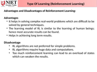 Type Of Learning (Reinforcement Learning)
Advantages and Disadvantages of Reinforcement Learning:
Advantages
• It helps in solving complex real-world problems which are difficult to be
solved by general techniques.
• The learning model of RL is similar to the learning of human beings;
hence most accurate results can be found.
• Helps in achieving long term results.
Disadvantage
• RL algorithms are not preferred for simple problems.
• RL algorithms require huge data and computations.
• Too much reinforcement learning can lead to an overload of states
which can weaken the results.
 