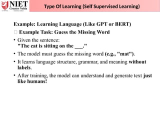 Example: Learning Language (Like GPT or BERT)
✅ Example Task: Guess the Missing Word
• Given the sentence:
"The cat is sitting on the ___."
• The model must guess the missing word (e.g., "mat").
• It learns language structure, grammar, and meaning without
labels.
• After training, the model can understand and generate text just
like humans!
Type Of Learning (Self Supervised Learning)
 