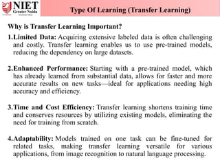Why is Transfer Learning Important?
1.Limited Data: Acquiring extensive labeled data is often challenging
and costly. Transfer learning enables us to use pre-trained models,
reducing the dependency on large datasets.
2.Enhanced Performance: Starting with a pre-trained model, which
has already learned from substantial data, allows for faster and more
accurate results on new tasks—ideal for applications needing high
accuracy and efficiency.
3.Time and Cost Efficiency: Transfer learning shortens training time
and conserves resources by utilizing existing models, eliminating the
need for training from scratch.
4.Adaptability: Models trained on one task can be fine-tuned for
related tasks, making transfer learning versatile for various
applications, from image recognition to natural language processing.
Type Of Learning (Transfer Learning)
 