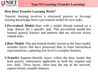 How Does Transfer Learning Work?
Transfer learning involves a structured process to leverage
existing knowledge from a pre-trained model for new tasks:
1.Pre-trained Model: Start with a model already trained on a
large dataset for a specific task. This pre-trained model has
learned general features and patterns that are relevant across
related tasks.
2.Base Model: This pre-trained model, known as the base model,
includes layers that have processed data to learn hierarchical
representations, capturing low-level to complex features.
3.Transfer Layers: Identify layers within the base model that
hold generic information applicable to both the original and
new tasks. These layers, often near the top of the network,
capture broad, reusable features.
Type Of Learning (Transfer Learning)
 