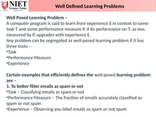 Well Defined Learning Problems
Well Posed Learning Problem –
A computer program is said to learn from experience E in context to some
task T and some performance measure P, if its performance on T, as was
measured by P, upgrades with experience E.
Any problem can be segregated as well-posed learning problem if it has
three traits –
•Task
•Performance Measure
•Experience
Certain examples that efficiently defines the well-posed learning problem
are –
1. To better filter emails as spam or not
•Task – Classifying emails as spam or not
•Performance Measure – The fraction of emails accurately classified as
spam or not spam
•Experience – Observing you label emails as spam or not spam
 