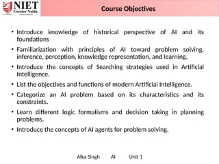 • Introduce knowledge of historical perspective of AI and its
foundations
• Familiarization with principles of AI toward problem solving,
inference, perception, knowledge representation, and learning.
• Introduce the concepts of Searching strategies used in Artificial
Intelligence.
• List the objectives and functions of modern Artificial Intelligence.
• Categorize an AI problem based on its characteristics and its
constraints.
• Learn different logic formalisms and decision taking in planning
problems.
• Introduce the concepts of AI agents for problem solving.
Alka Singh AI Unit 1
Course Objectives
 
