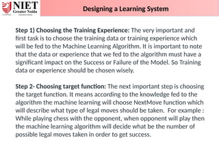 Designing a Learning System
Step 1) Choosing the Training Experience: The very important and
first task is to choose the training data or training experience which
will be fed to the Machine Learning Algorithm. It is important to note
that the data or experience that we fed to the algorithm must have a
significant impact on the Success or Failure of the Model. So Training
data or experience should be chosen wisely.
Step 2- Choosing target function: The next important step is choosing
the target function. It means according to the knowledge fed to the
algorithm the machine learning will choose NextMove function which
will describe what type of legal moves should be taken. For example :
While playing chess with the opponent, when opponent will play then
the machine learning algorithm will decide what be the number of
possible legal moves taken in order to get success.
 