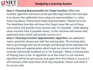 Designing a Learning System
Step 3- Choosing Representation for Target function: When the
machine algorithm will know all the possible legal moves the next step
is to choose the optimized move using any representation i.e. using
linear Equations, Hierarchical Graph Representation, Tabular form etc.
The NextMove function will move the Target move like out of these
move which will provide more success rate. For Example : while playing
chess machine have 4 possible moves, so the machine will choose that
optimized move which will provide success to it.
Step 4- Choosing Function Approximation Algorithm: An optimized
move cannot be chosen just with the training data. The training data
had to go through with set of example and through these examples the
training data will approximates which steps are chosen and after that
machine will provide feedback on it. For Example : When a training data
of Playing chess is fed to algorithm so at that time it is not machine
algorithm will fail or get success and again from that failure or success it
will measure while next move what step should be chosen and what is
its success rate.
 