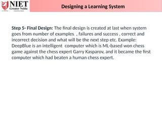 Designing a Learning System
Step 5- Final Design: The final design is created at last when system
goes from number of examples , failures and success , correct and
incorrect decision and what will be the next step etc. Example:
DeepBlue is an intelligent computer which is ML-based won chess
game against the chess expert Garry Kasparov, and it became the first
computer which had beaten a human chess expert.
 
