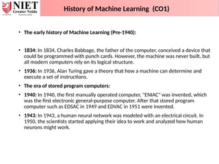• The early history of Machine Learning (Pre-1940):
• 1834: In 1834, Charles Babbage, the father of the computer, conceived a device that
could be programmed with punch cards. However, the machine was never built, but
all modern computers rely on its logical structure.
• 1936: In 1936, Alan Turing gave a theory that how a machine can determine and
execute a set of instructions.
• The era of stored program computers:
• 1940: In 1940, the first manually operated computer, "ENIAC" was invented, which
was the first electronic general-purpose computer. After that stored program
computer such as EDSAC in 1949 and EDVAC in 1951 were invented.
• 1943: In 1943, a human neural network was modeled with an electrical circuit. In
1950, the scientists started applying their idea to work and analyzed how human
neurons might work.
History of Machine Learning (CO1)
 