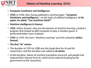 • Computer machinery and intelligence:
• 1950: In 1950, Alan Turing published a seminal paper, "Computer
Machinery and Intelligence," on the topic of artificial intelligence. In his
paper, he asked, "Can machines think?"
• Machine intelligence in Games:
• 1952: Arthur Samuel, who was the pioneer of machine learning, created a
program that helped an IBM computer to play a checkers game. It
performed better more it played.
• 1959: In 1959, the term "Machine Learning" was first coined by Arthur
Samuel.
• The first "AI" winter:
• The duration of 1974 to 1980 was the tough time for AI and ML
researchers, and this duration was called as AI winter.
• In this duration, failure of machine translation occurred, and people had
reduced their interest from AI, which led to reduced funding by the
government to the researches.
History of Machine Learning (CO1)
 