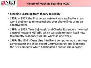 • Machine Learning from theory to reality
• 1959: In 1959, the first neural network was applied to a real-
world problem to remove echoes over phone lines using an
adaptive filter.
• 1985: In 1985, Terry Sejnowski and Charles Rosenberg invented
a neural network NETtalk, which was able to teach itself how
to correctly pronounce 20,000 words in one week.
• 1997: The IBM's Deep blue intelligent computer won the chess
game against the chess expert Garry Kasparov, and it became
the first computer which had beaten a human chess expert.
History of Machine Learning (CO1)
 