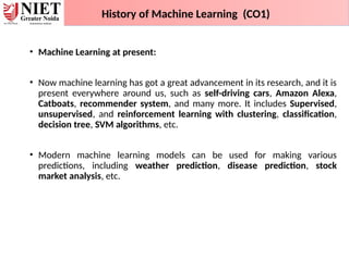 • Machine Learning at present:
• Now machine learning has got a great advancement in its research, and it is
present everywhere around us, such as self-driving cars, Amazon Alexa,
Catboats, recommender system, and many more. It includes Supervised,
unsupervised, and reinforcement learning with clustering, classification,
decision tree, SVM algorithms, etc.
• Modern machine learning models can be used for making various
predictions, including weather prediction, disease prediction, stock
market analysis, etc.
History of Machine Learning (CO1)
 
