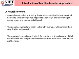 A Neural Network
• A neural network is a processing device, either an algorithm or an actual
hardware, whose design was inspired by the design and functioning of
animal brains and components thereof.
• The neural networks have ability to learn by example, which makes them
very flexible and powerful.
• These networks are also well suited for real-time systems because of their
fast response and computational times which are because of their parallel
architecture.
Introduction of Machine Learning Approaches
 