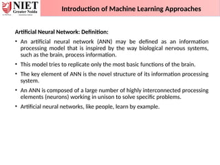 Artificial Neural Network: Definition:
• An artificial neural network (ANN) may be defined as an information
processing model that is inspired by the way biological nervous systems,
such as the brain, process information.
• This model tries to replicate only the most basic functions of the brain.
• The key element of ANN is the novel structure of its information processing
system.
• An ANN is composed of a large number of highly interconnected processing
elements (neurons) working in unison to solve specific problems.
• Artificial neural networks, like people, learn by example.
Introduction of Machine Learning Approaches
 