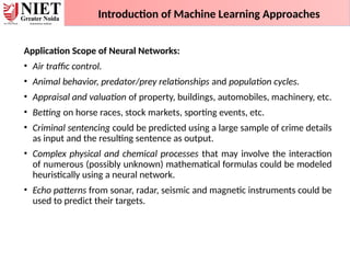 Application Scope of Neural Networks:
• Air traffic control.
• Animal behavior, predator/prey relationships and population cycles.
• Appraisal and valuation of property, buildings, automobiles, machinery, etc.
• Betting on horse races, stock markets, sporting events, etc.
• Criminal sentencing could be predicted using a large sample of crime details
as input and the resulting sentence as output.
• Complex physical and chemical processes that may involve the interaction
of numerous (possibly unknown) mathematical formulas could be modeled
heuristically using a neural network.
• Echo patterns from sonar, radar, seismic and magnetic instruments could be
used to predict their targets.
Introduction of Machine Learning Approaches
 