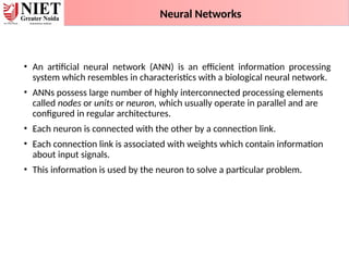 • An artificial neural network (ANN) is an efficient information processing
system which resembles in characteristics with a biological neural network.
• ANNs possess large number of highly interconnected processing elements
called nodes or units or neuron, which usually operate in parallel and are
configured in regular architectures.
• Each neuron is connected with the other by a connection link.
• Each connection link is associated with weights which contain information
about input signals.
• This information is used by the neuron to solve a particular problem.
Neural Networks
 