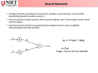 • To depict the basic operation of a neural net, consider a set of neurons, say X1 and X2,
transmitting signals to another neuron, Y.
• Here X1 and X2 are input neurons, which transmit signals, and Y is the output neuron, which
receives signals.
• Input neurons X1 and X2 are connected to the output neuron Y, over a weighted
interconnection links (W1 and W2).
Activation Function
Neural Networks
 