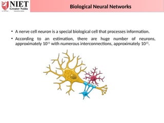 • A nerve cell neuron is a special biological cell that processes information.
• According to an estimation, there are huge number of neurons,
approximately 1011
with numerous interconnections, approximately 1015
.
Biological Neural Networks
 