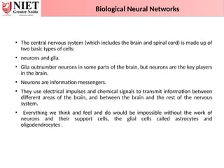 • The central nervous system (which includes the brain and spinal cord) is made up of
two basic types of cells:
• neurons and glia.
• Glia outnumber neurons in some parts of the brain, but neurons are the key players
in the brain.
• Neurons are information messengers.
• They use electrical impulses and chemical signals to transmit information between
different areas of the brain, and between the brain and the rest of the nervous
system.
• Everything we think and feel and do would be impossible without the work of
neurons and their support cells, the glial cells called astrocytes and
oligodendrocytes .
Biological Neural Networks
 